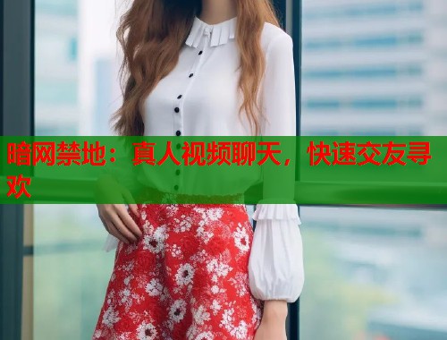 暗网禁地：真人视频聊天，快速交友寻欢