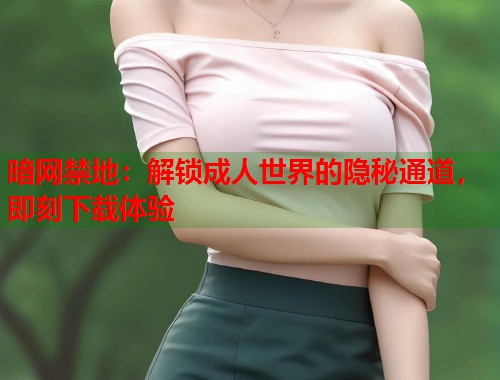 暗网禁地：解锁成人世界的隐秘通道，即刻下载体验
