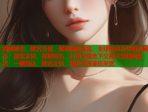 暗网秘市：匿名交易，解锁隐秘商品，全球极速发货暗网黑市：探索未知，保障匿名，打造专属地下交易天堂暗网禁区：一键直达，匿名无忧，稀缺资源等你来挖  第2张