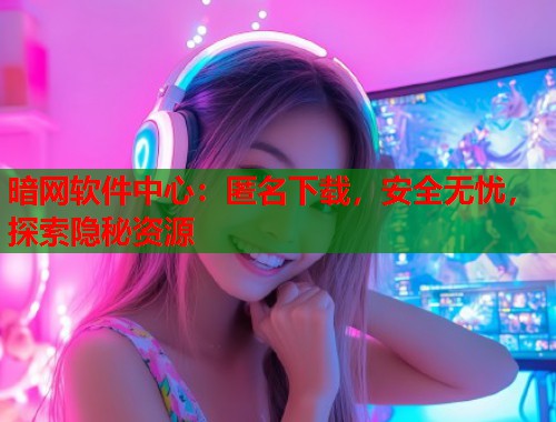 暗网软件中心：匿名下载，安全无忧，探索隐秘资源
