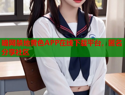 暗网禁地黄色APP在线下载平台，匿名分享社区