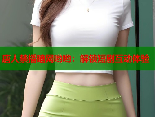唐人禁播暗网哟哟：解锁短剧互动体验