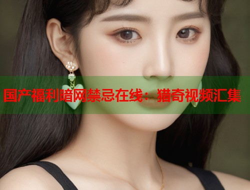国产福利暗网禁忌在线：猎奇视频汇集  第1张