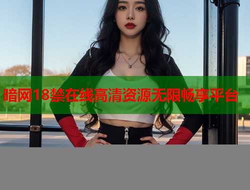 暗网18禁在线高清资源无限畅享平台