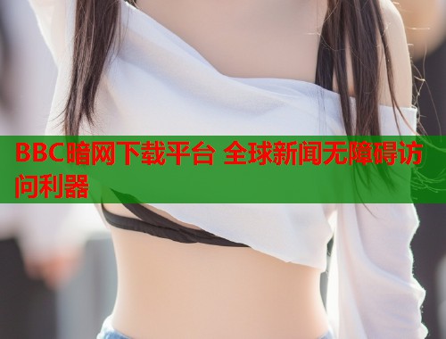 BBC暗网下载平台 全球新闻无障碍访问利器