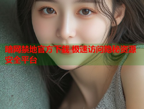 暗网禁地官方下载 极速访问隐秘资源安全平台