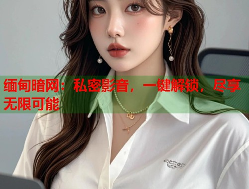 缅甸暗网：私密影音，一键解锁，尽享无限可能  第2张