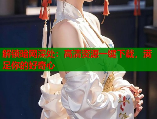 解锁暗网深处：高清资源一键下载，满足你的好奇心  第2张