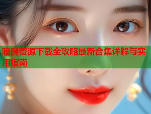 暗网资源下载全攻略最新合集详解与实用指南  第1张