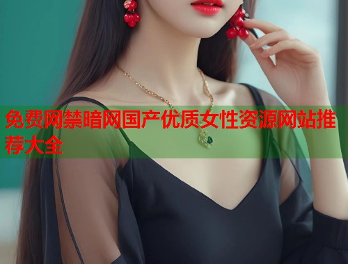 免费网禁暗网国产优质女性资源网站推荐大全  第1张