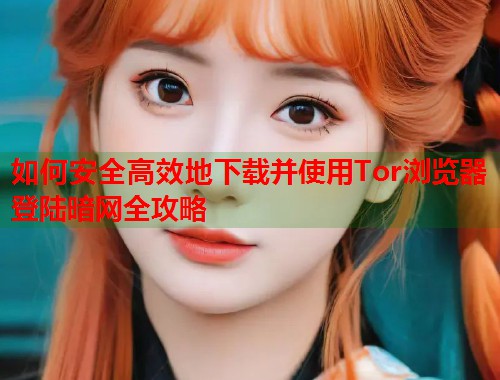 如何安全高效地下载并使用Tor浏览器登陆暗网全攻略  第1张