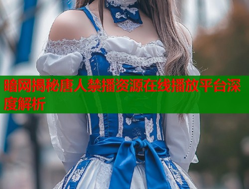 暗网揭秘唐人禁播资源在线播放平台深度解析